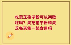吃灵芝孢子粉可以间歇吃吗？灵芝孢子粉和灵芝每天能一起食用吗
