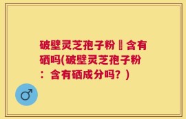 破壁灵芝孢子粉內含有硒吗(破壁灵芝孢子粉：含有硒成分吗？)