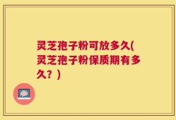 灵芝孢子粉可放多久(灵芝孢子粉保质期有多久？)