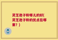 灵芝孢子粉哪儿的好(灵芝孢子粉的优点在哪里？)