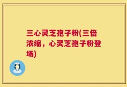 三心灵芝孢子粉(三倍浓缩，心灵芝孢子粉登场)