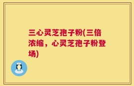 三心灵芝孢子粉(三倍浓缩，心灵芝孢子粉登场)