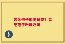 灵芝孢子能随便吃？灵芝孢子粉能吃吗