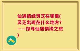 仙遇情缘灵芝在哪里(灵芝出现在什么地方？——探寻仙遇情缘之旅)