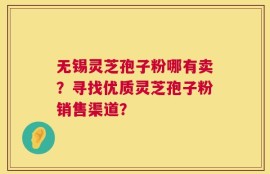 无锡灵芝孢子粉哪有卖？寻找优质灵芝孢子粉销售渠道？