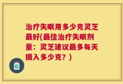 治疗失眠用多少克灵芝最好(最佳治疗失眠剂量：灵芝建议最多每天摄入多少克？)