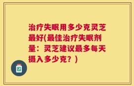 治疗失眠用多少克灵芝最好(最佳治疗失眠剂量：灵芝建议最多每天摄入多少克？)