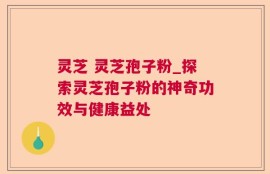 灵芝 灵芝孢子粉_探索灵芝孢子粉的神奇功效与健康益处