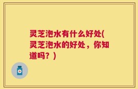 灵芝泡水有什么好处(灵芝泡水的好处，你知道吗？)