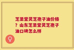 芝圣堂灵芝孢子油价格？山东芝圣堂灵芝孢子油口碑怎么样