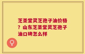 芝圣堂灵芝孢子油价格？山东芝圣堂灵芝孢子油口碑怎么样