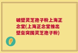 破壁灵芝孢子粉上海正念堂(上海正念堂推出壁垒突围灵芝孢子粉)