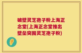 破壁灵芝孢子粉上海正念堂(上海正念堂推出壁垒突围灵芝孢子粉)
