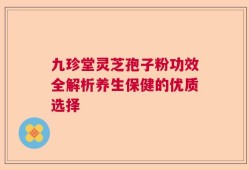 九珍堂灵芝孢子粉功效全解析养生保健的优质选择