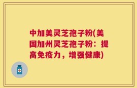 中加美灵芝孢子粉(美国加州灵芝孢子粉：提高免疫力，增强健康)
