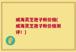 威海灵芝孢子粉价格(威海灵芝孢子粉价格测评！)