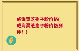 威海灵芝孢子粉价格(威海灵芝孢子粉价格测评！)