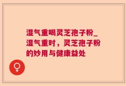 湿气重喝灵芝孢子粉_湿气重时，灵芝孢子粉的妙用与健康益处