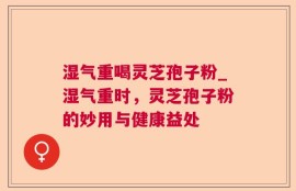 湿气重喝灵芝孢子粉_湿气重时，灵芝孢子粉的妙用与健康益处