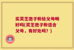 买灵芝孢子粉给父母喝好吗(灵芝孢子粉适合父母，有好处吗？)