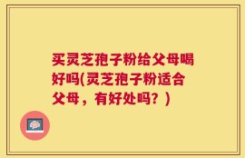 买灵芝孢子粉给父母喝好吗(灵芝孢子粉适合父母，有好处吗？)