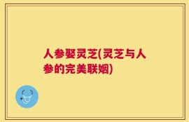 人参娶灵芝(灵芝与人参的完美联姻)