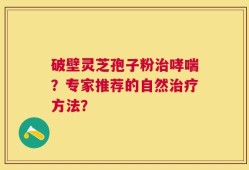 破壁灵芝孢子粉治哮喘？专家推荐的自然治疗方法？