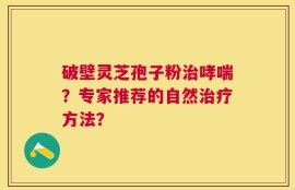 破壁灵芝孢子粉治哮喘？专家推荐的自然治疗方法？