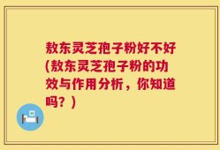 敖东灵芝孢子粉好不好(敖东灵芝孢子粉的功效与作用分析，你知道吗？)