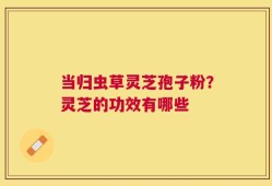 当归虫草灵芝孢子粉？灵芝的功效有哪些