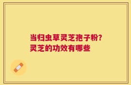 当归虫草灵芝孢子粉？灵芝的功效有哪些