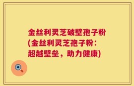 金丝利灵芝破壁孢子粉(金丝利灵芝孢子粉：超越壁垒，助力健康)