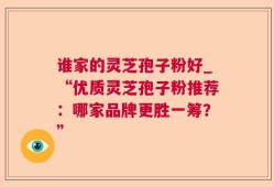谁家的灵芝孢子粉好_“优质灵芝孢子粉推荐：哪家品牌更胜一筹？”