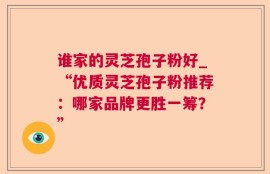 谁家的灵芝孢子粉好_“优质灵芝孢子粉推荐：哪家品牌更胜一筹？”