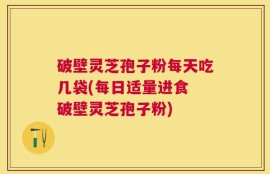 破壁灵芝孢子粉每天吃几袋(每日适量进食 破壁灵芝孢子粉)