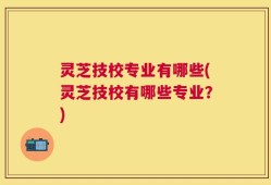 灵芝技校专业有哪些(灵芝技校有哪些专业？)