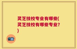 灵芝技校专业有哪些(灵芝技校有哪些专业？)