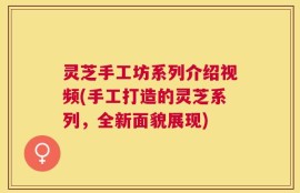 灵芝手工坊系列介绍视频(手工打造的灵芝系列，全新面貌展现)