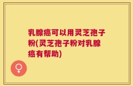 乳腺癌可以用灵芝孢子粉(灵芝孢子粉对乳腺癌有帮助)