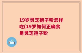 19岁灵芝孢子粉怎样吃(19岁如何正确食用灵芝孢子粉