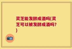 灵芝能发酵成酒吗(灵芝可以被发酵成酒吗？)