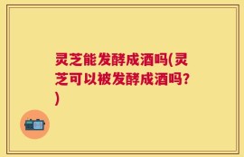 灵芝能发酵成酒吗(灵芝可以被发酵成酒吗？)