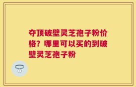 夺顶破壁灵芝孢子粉价格？哪里可以买的到破壁灵芝孢子粉