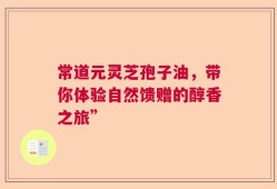 常道元灵芝孢子油，带你体验自然馈赠的醇香之旅”