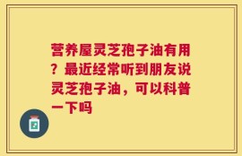 营养屋灵芝孢子油有用？最近经常听到朋友说灵芝孢子油，可以科普一下吗