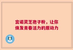 宫诺灵芝孢子粉，让你焕发青春活力的原动力