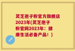 灵芝孢子粉官方旗舰店2023年(灵芝孢子粉官网2023年：健康生活必备产品！)