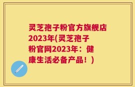 灵芝孢子粉官方旗舰店2023年(灵芝孢子粉官网2023年：健康生活必备产品！)