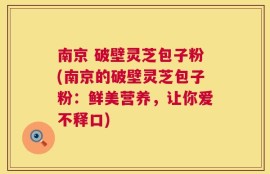南京 破壁灵芝包子粉(南京的破壁灵芝包子粉：鲜美营养，让你爱不释口)