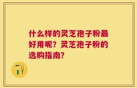 什么样的灵芝孢子粉最好用呢？灵芝孢子粉的选购指南？